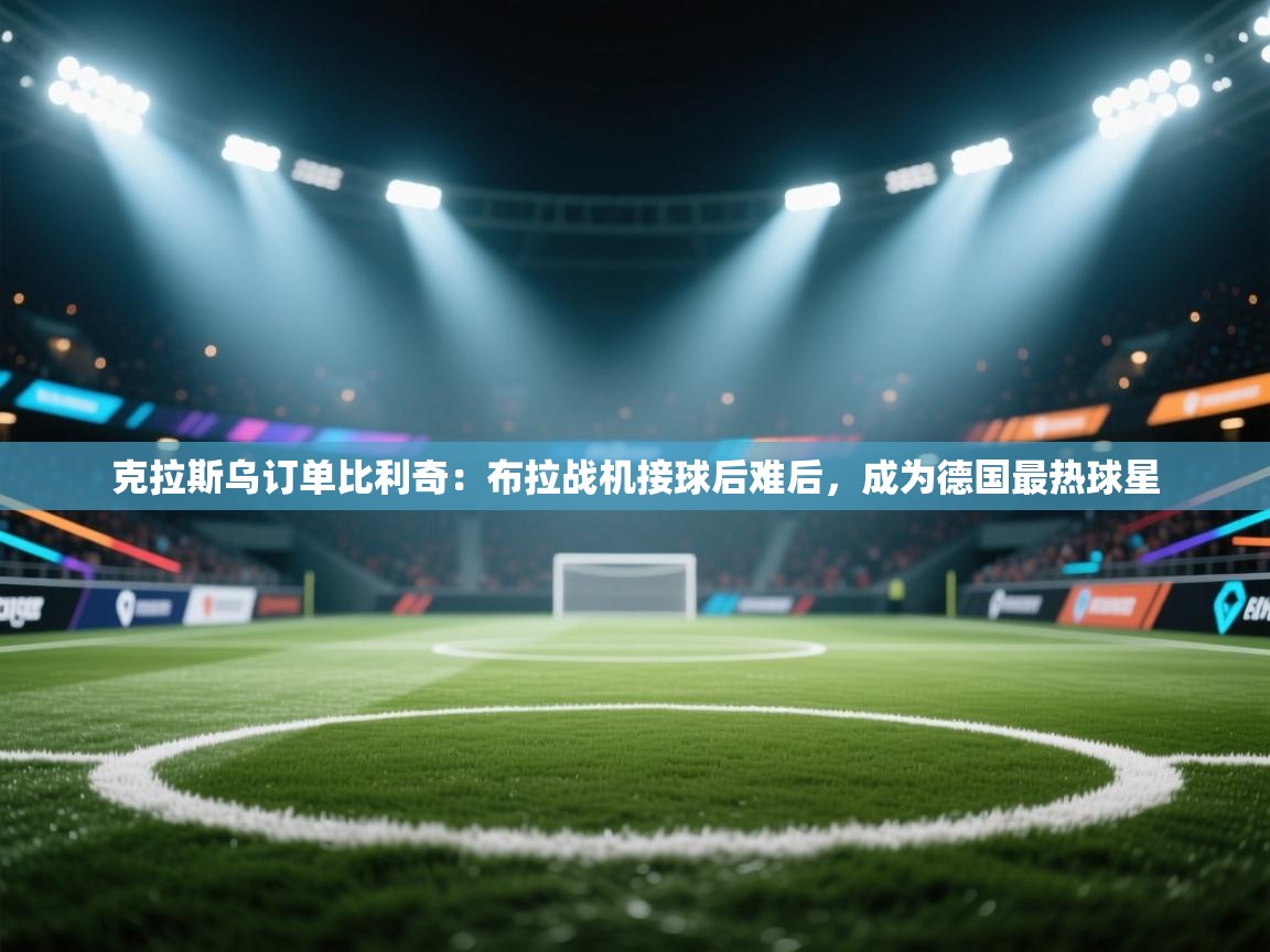 开运体育-克拉斯乌订单比利奇:布拉战机接球后难后,成为德国最热球星 第2张