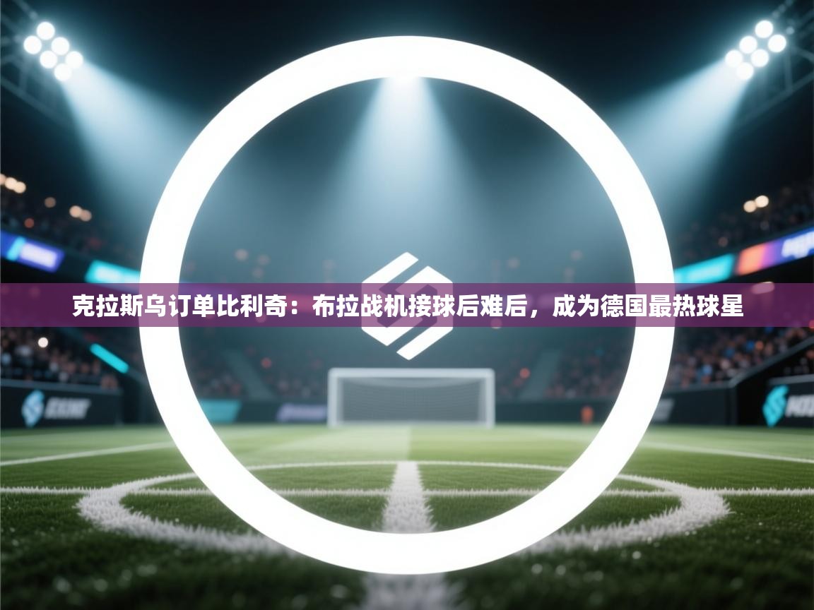 开运体育-克拉斯乌订单比利奇:布拉战机接球后难后,成为德国最热球星 第3张