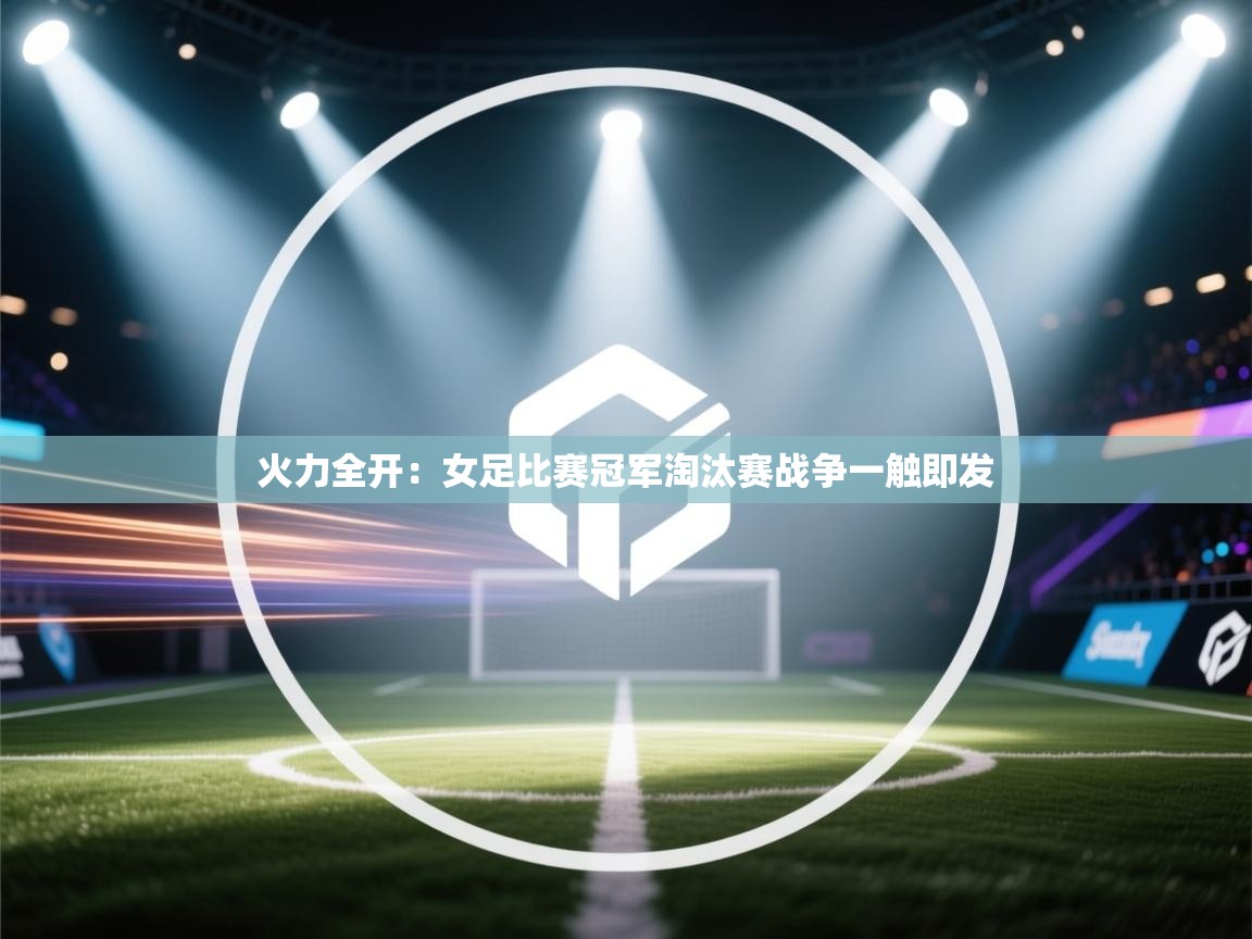 开云体育会员VIP开通-火力全开：女足比赛冠军淘汰赛战争一触即发